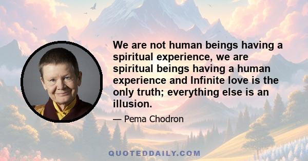 We are not human beings having a spiritual experience, we are spiritual beings having a human experience and Infinite love is the only truth; everything else is an illusion.