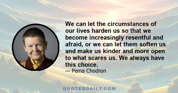 We can let the circumstances of our lives harden us so that we become increasingly resentful and afraid, or we can let them soften us and make us kinder and more open to what scares us. We always have this choice.