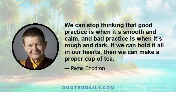 We can stop thinking that good practice is when it’s smooth and calm, and bad practice is when it’s rough and dark. If we can hold it all in our hearts, then we can make a proper cup of tea.