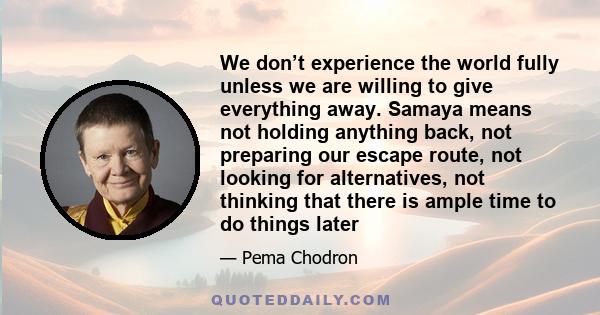 We don’t experience the world fully unless we are willing to give everything away. Samaya means not holding anything back, not preparing our escape route, not looking for alternatives, not thinking that there is ample