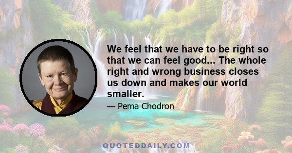 We feel that we have to be right so that we can feel good... The whole right and wrong business closes us down and makes our world smaller.