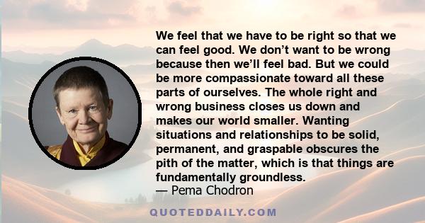 We feel that we have to be right so that we can feel good. We don’t want to be wrong because then we’ll feel bad. But we could be more compassionate toward all these parts of ourselves. The whole right and wrong