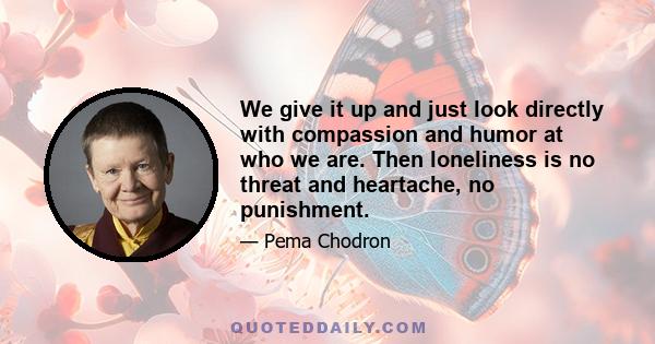 We give it up and just look directly with compassion and humor at who we are. Then loneliness is no threat and heartache, no punishment.