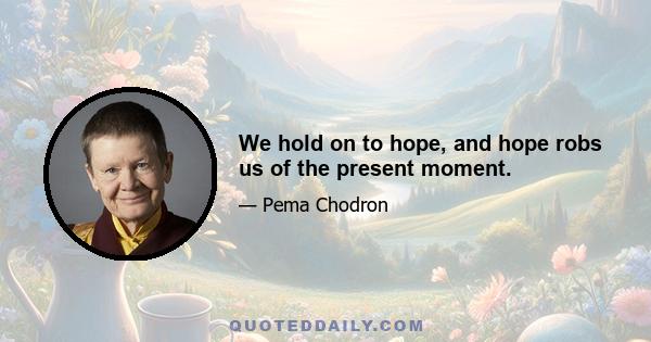 We hold on to hope, and hope robs us of the present moment.