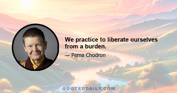 We practice to liberate ourselves from a burden.