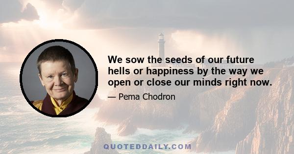 We sow the seeds of our future hells or happiness by the way we open or close our minds right now.