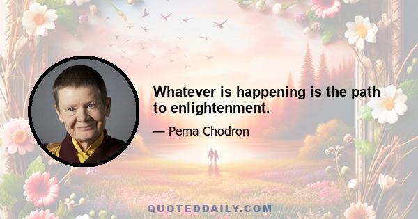 Whatever is happening is the path to enlightenment.