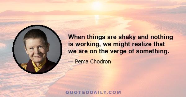 When things are shaky and nothing is working, we might realize that we are on the verge of something.