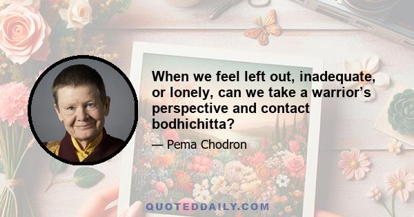 When we feel left out, inadequate, or lonely, can we take a warrior’s perspective and contact bodhichitta?