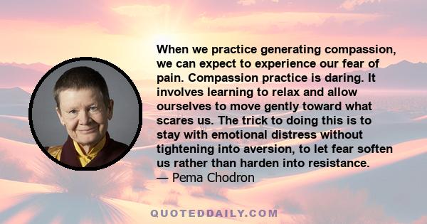 When we practice generating compassion, we can expect to experience our fear of pain. Compassion practice is daring. It involves learning to relax and allow ourselves to move gently toward what scares us. The trick to