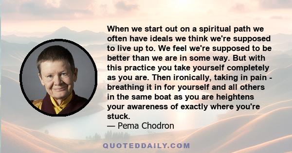 When we start out on a spiritual path we often have ideals we think we're supposed to live up to. We feel we're supposed to be better than we are in some way. But with this practice you take yourself completely as you