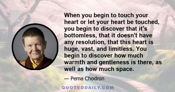 When you begin to touch your heart or let your heart be touched, you begin to discover that it's bottomless.