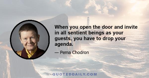 When you open the door and invite in all sentient beings as your guests, you have to drop your agenda.