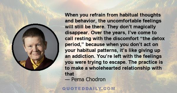 When you refrain from habitual thoughts and behavior, the uncomfortable feelings will still be there. They don’t magically disappear. Over the years, I’ve come to call resting with the discomfort “the detox period,”