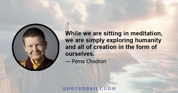 While we are sitting in meditation, we are simply exploring humanity and all of creation in the form of ourselves.