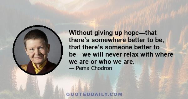 Without giving up hope—that there’s somewhere better to be, that there’s someone better to be—we will never relax with where we are or who we are.