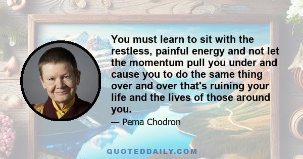 You must learn to sit with the restless, painful energy and not let the momentum pull you under and cause you to do the same thing over and over that's ruining your life and the lives of those around you.