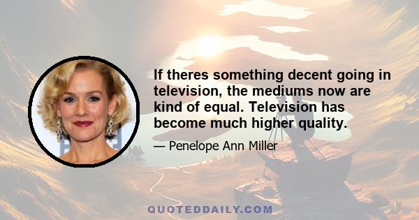 If theres something decent going in television, the mediums now are kind of equal. Television has become much higher quality.