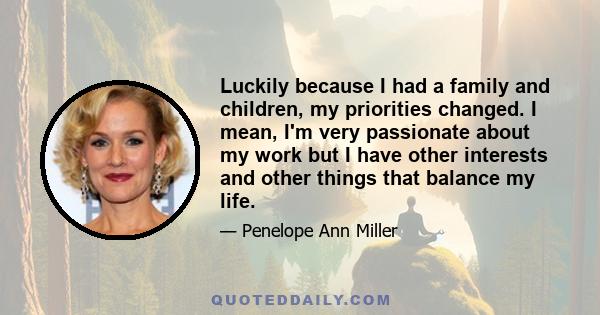 Luckily because I had a family and children, my priorities changed. I mean, I'm very passionate about my work but I have other interests and other things that balance my life.