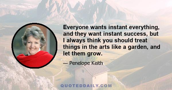 Everyone wants instant everything, and they want instant success, but I always think you should treat things in the arts like a garden, and let them grow.