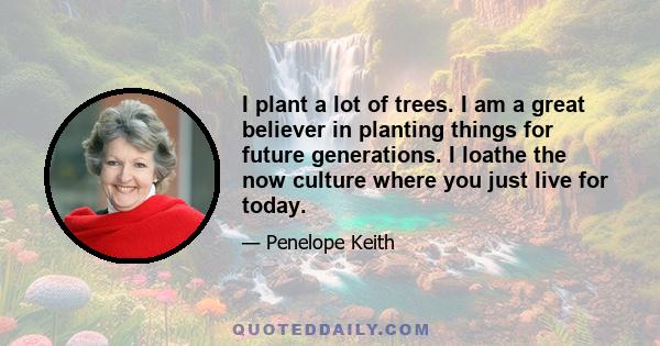 I plant a lot of trees. I am a great believer in planting things for future generations. I loathe the now culture where you just live for today.