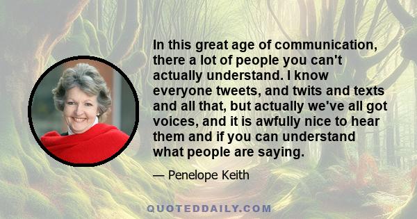 In this great age of communication, there a lot of people you can't actually understand. I know everyone tweets, and twits and texts and all that, but actually we've all got voices, and it is awfully nice to hear them