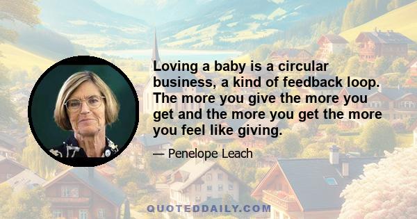 Loving a baby is a circular business, a kind of feedback loop. The more you give the more you get and the more you get the more you feel like giving.