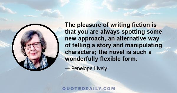 The pleasure of writing fiction is that you are always spotting some new approach, an alternative way of telling a story and manipulating characters; the novel is such a wonderfully flexible form.