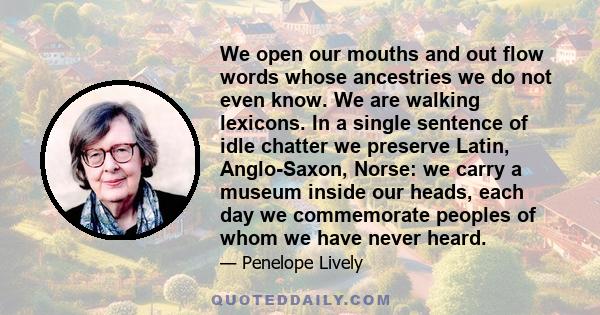 We open our mouths and out flow words whose ancestries we do not even know. We are walking lexicons. In a single sentence of idle chatter we preserve Latin, Anglo-Saxon, Norse: we carry a museum inside our heads, each