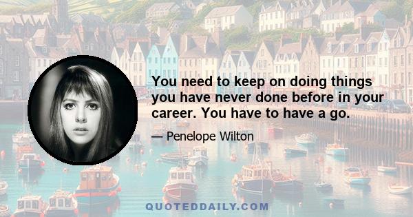 You need to keep on doing things you have never done before in your career. You have to have a go.