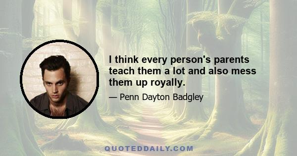 I think every person's parents teach them a lot and also mess them up royally.