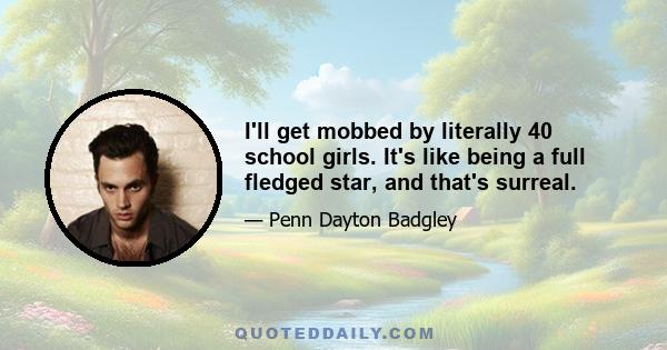 I'll get mobbed by literally 40 school girls. It's like being a full fledged star, and that's surreal.