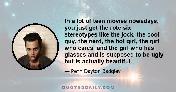 In a lot of teen movies nowadays, you just get the rote six stereotypes like the jock, the cool guy, the nerd, the hot girl, the girl who cares, and the girl who has glasses and is supposed to be ugly but is actually