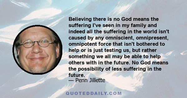 Believing there is no God means the suffering I've seen in my family and indeed all the suffering in the world isn't caused by any omniscient, omnipresent, omnipotent force that isn't bothered to help or is just testing 