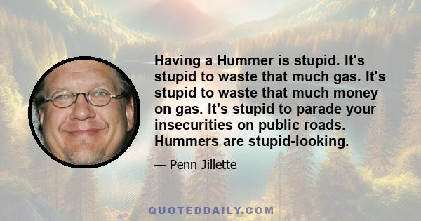 Having a Hummer is stupid. It's stupid to waste that much gas. It's stupid to waste that much money on gas. It's stupid to parade your insecurities on public roads. Hummers are stupid-looking.
