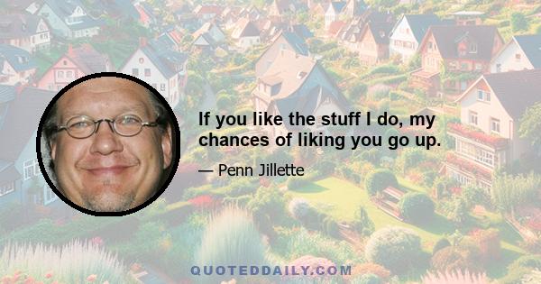 If you like the stuff I do, my chances of liking you go up.