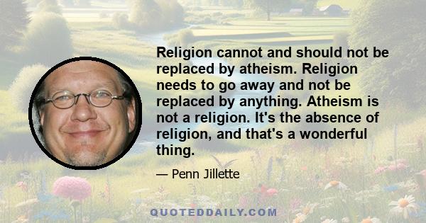 Religion cannot and should not be replaced by atheism. Religion needs to go away and not be replaced by anything. Atheism is not a religion. It's the absence of religion, and that's a wonderful thing.