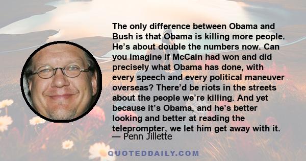 The only difference between Obama and Bush is that Obama is killing more people. He’s about double the numbers now. Can you imagine if McCain had won and did precisely what Obama has done, with every speech and every