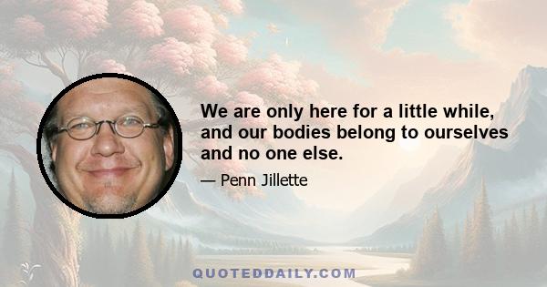 We are only here for a little while, and our bodies belong to ourselves and no one else.