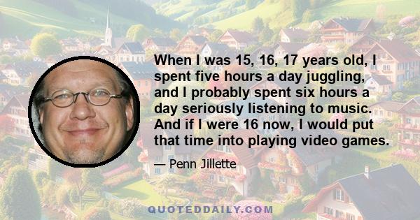 When I was 15, 16, 17 years old, I spent five hours a day juggling, and I probably spent six hours a day seriously listening to music. And if I were 16 now, I would put that time into playing video games.