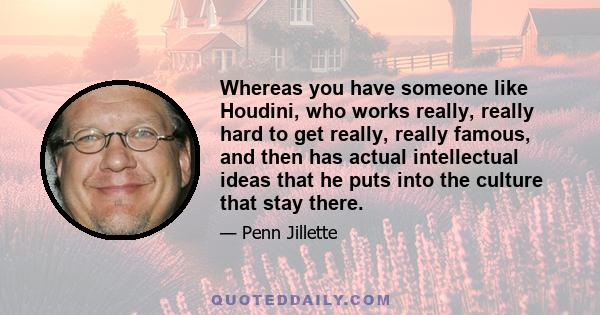 Whereas you have someone like Houdini, who works really, really hard to get really, really famous, and then has actual intellectual ideas that he puts into the culture that stay there.