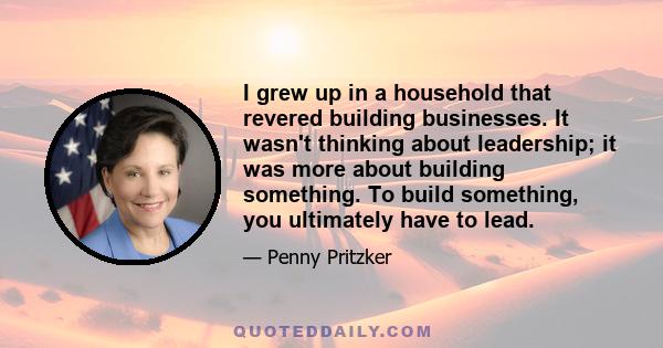 I grew up in a household that revered building businesses. It wasn't thinking about leadership; it was more about building something. To build something, you ultimately have to lead.