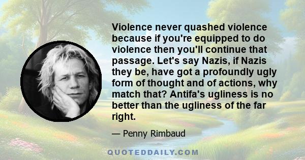 Violence never quashed violence because if you're equipped to do violence then you'll continue that passage. Let's say Nazis, if Nazis they be, have got a profoundly ugly form of thought and of actions, why match that?