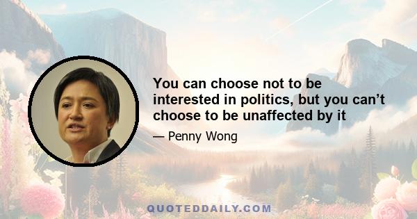 You can choose not to be interested in politics, but you can’t choose to be unaffected by it