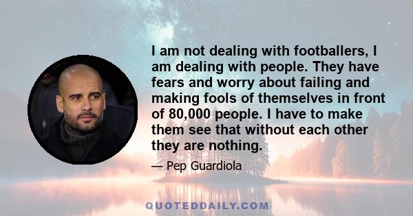 I am not dealing with footballers, I am dealing with people. They have fears and worry about failing and making fools of themselves in front of 80,000 people. I have to make them see that without each other they are