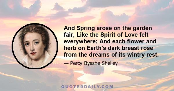 And Spring arose on the garden fair, Like the Spirit of Love felt everywhere; And each flower and herb on Earth's dark breast rose from the dreams of its wintry rest.