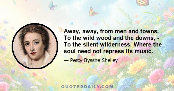 Away, away, from men and towns, To the wild wood and the downs, - To the silent wilderness, Where the soul need not repress Its music.