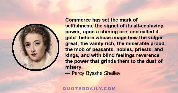 Commerce has set the mark of selfishness, the signet of its all-enslaving power, upon a shining ore, and called it gold: before whose image bow the vulgar great, the vainly rich, the miserable proud, the mob of