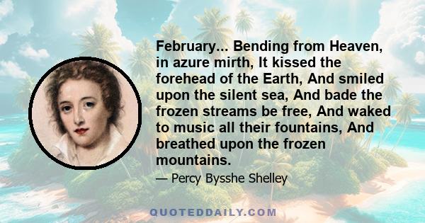 February... Bending from Heaven, in azure mirth, It kissed the forehead of the Earth, And smiled upon the silent sea, And bade the frozen streams be free, And waked to music all their fountains, And breathed upon the