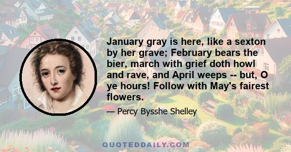 January gray is here, like a sexton by her grave; February bears the bier, march with grief doth howl and rave, and April weeps -- but, O ye hours! Follow with May's fairest flowers.